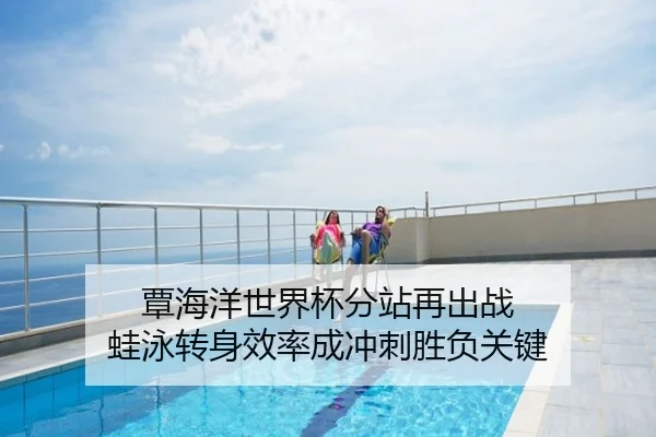 覃海洋世界杯分站再出战 蛙泳转身效率成冲刺胜负关键